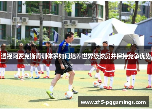 透视阿贾克斯青训体系如何培养世界级球员并保持竞争优势 透视阿贾克斯青训体系如何培养世界级球员并保持竞争优势