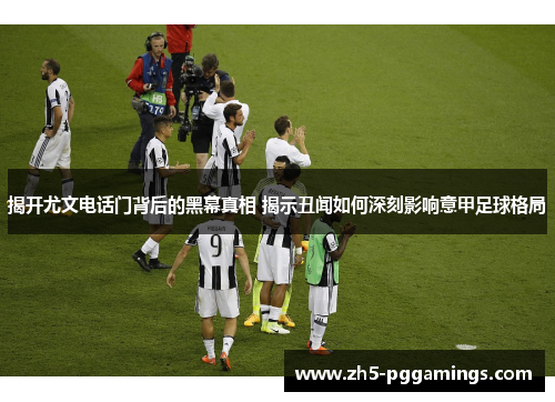 揭开尤文电话门背后的黑幕真相 揭示丑闻如何深刻影响意甲足球格局